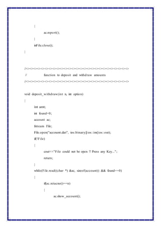{
ac.report();
}
inFile.close();
}
//<><><><><><><><><><><><><><><><><><><><><><><><><><><>
// function to deposit and withdraw amounts
//<><><><><><><><><><><><><><><><><><><><><><><><><><><>
void deposit_withdraw(int n, int option)
{
int amt;
int found=0;
account ac;
fstream File;
File.open("account.dat", ios::binary|ios::in|ios::out);
if(!File)
{
cout<<"File could not be open !! Press any Key...";
return;
}
while(File.read((char *) &ac, sizeof(account)) && found==0)
{
if(ac.retacno()==n)
{
ac.show_account();
 