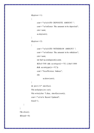 if(option==1)
{
cout<<"nntTO DEPOSITE AMOUNT ";
cout<<"nnEnter The amount to be deposited";
cin>>amt;
ac.dep(amt);
}
if(option==2)
{
cout<<"nntTO WITHDRAW AMOUNT ";
cout<<"nnEnter The amount to be withdraw";
cin>>amt;
int bal=ac.retdeposit()-amt;
if((bal<500 && ac.rettype()=='S') || (bal<1000
&& ac.rettype()=='C'))
cout<<"Insufficience balance";
else
ac.draw (amt);
}
int pos=(-1)* sizeof(ac);
File.seekp(pos,ios::cur);
File.write((char *) &ac, sizeof(account));
cout<<"nnt Record Updated";
found=1;
}
}
File.close();
if(found==0)
 