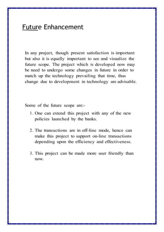Future Enhancement
In any project, though present satisfaction is important
but also it is equally important to see and visualize the
future scope. The project which is developed now may
be need to undergo some changes in future in order to
match up the technology prevailing that time, thus
change due to development in technology are advisable.
Some of the future scope are:-
1. One can extend this project with any of the new
policies launched by the banks.
2. The transactions are in off-line mode, hence can
make this project to support on-line transactions
depending upon the efficiency and effectiveness.
3. This project can be made more user friendly than
now.
 