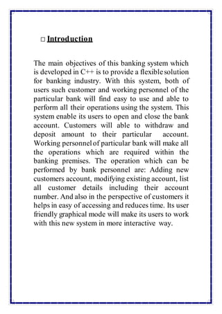 Introduction
The main objectives of this banking system which
is developed in C++ is to provide a flexiblesolution
for banking industry. With this system, both of
users such customer and working personnel of the
particular bank will find easy to use and able to
perform all their operations using the system. This
system enable its users to open and close the bank
account. Customers will able to withdraw and
deposit amount to their particular account.
Working personnelof particular bank will make all
the operations which are required within the
banking premises. The operation which can be
performed by bank personnel are: Adding new
customers account, modifying existing account, list
all customer details including their account
number. And also in the perspective of customers it
helps in easy of accessing and reduces time. Its user
friendly graphical mode will make its users to work
with this new system in more interactive way.
 