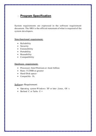 Program Specification
System requirements are expressed in the software requirement
document. The SRS is the official statement of what is required of the
system developers.
Non-functional requirement:
 Reliability
 Security
 Extensibility
 Portability
 Reusability
 Compatibility
Hardware requirement:
 Processor- Intel Pentium or Amd Athlon
 Ram- 512MB or greater
 Hard Disk space-
 Compatible- Pc
Software Requirement:
 Operating system-Windows XP or later ,Linux, OS x
 Borland C or Turbo C++
 