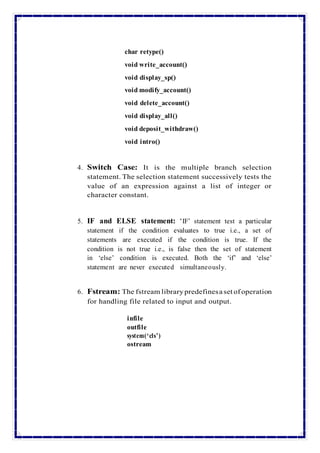 char retype()
void write_account()
void display_sp()
void modify_account()
void delete_account()
void display_all()
void deposit_withdraw()
void intro()
4. Switch Case: It is the multiple branch selection
statement. The selection statement successively tests the
value of an expression against a list of integer or
character constant.
5. IF and ELSE statement: ‘IF’ statement test a particular
statement if the condition evaluates to true i.e., a set of
statements are executed if the condition is true. If the
condition is not true i.e., is false then the set of statement
in ‘else’ condition is executed. Both the ‘if’ and ‘else’
statement are never executed simultaneously.
6. Fstream: The fstream librarypredefinesaset of operation
for handling file related to input and output.
infile
outfile
system(‘cls’)
ostream
 