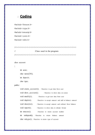 Coding
#include<fstream.h>
#include<ctype.h>
#include<iomanip.h>
#include<conio.h>
#include<stdio.h>
//<><><><><><><><><><><><><><><><><><><><><><><><><><><>
// Class used in the program
//<><><><><><><><><><><><><><><><><><><><><><><><><><><>
class account
{
int acno;
char name[50];
int deposit;
char type;
public:
void create_account(); //function to get data from user
void show_account(); //function to show data on screen
void modify(); //function to get new data from user
void dep(int); //function to accept amount and add to balance amount
void draw(int); //function to accept amount and subtract from balance
void report(); //function to show data in tabular format
int retacno(); //function to return account number
int retdeposit(); //function to return balance amount
char rettype(); //function to return type of account
 