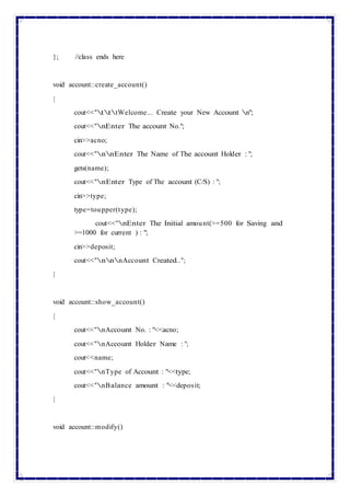 }; //class ends here
void account::create_account()
{
cout<<"tttWelcome... Create your New Account n";
cout<<"nEnter The account No.";
cin>>acno;
cout<<"nnEnter The Name of The account Holder : ";
gets(name);
cout<<"nEnter Type of The account (C/S) : ";
cin>>type;
type=toupper(type);
cout<<"nEnter The Initial amount(>=500 for Saving and
>=1000 for current ) : ";
cin>>deposit;
cout<<"nnnAccount Created..";
}
void account::show_account()
{
cout<<"nAccount No. : "<<acno;
cout<<"nAccount Holder Name : ";
cout<<name;
cout<<"nType of Account : "<<type;
cout<<"nBalance amount : "<<deposit;
}
void account::modify()
 