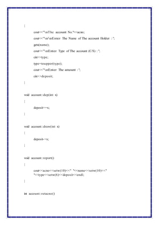 {
cout<<"nThe account No."<<acno;
cout<<"nnEnter The Name of The account Holder : ";
gets(name);
cout<<"nEnter Type of The account (C/S) : ";
cin>>type;
type=toupper(type);
cout<<"nEnter The amount : ";
cin>>deposit;
}
void account::dep(int x)
{
deposit+=x;
}
void account::draw(int x)
{
deposit-=x;
}
void account::report()
{
cout<<acno<<setw(10)<<" "<<name<<setw(10)<<"
"<<type<<setw(6)<<deposit<<endl;
}
int account::retacno()
 
