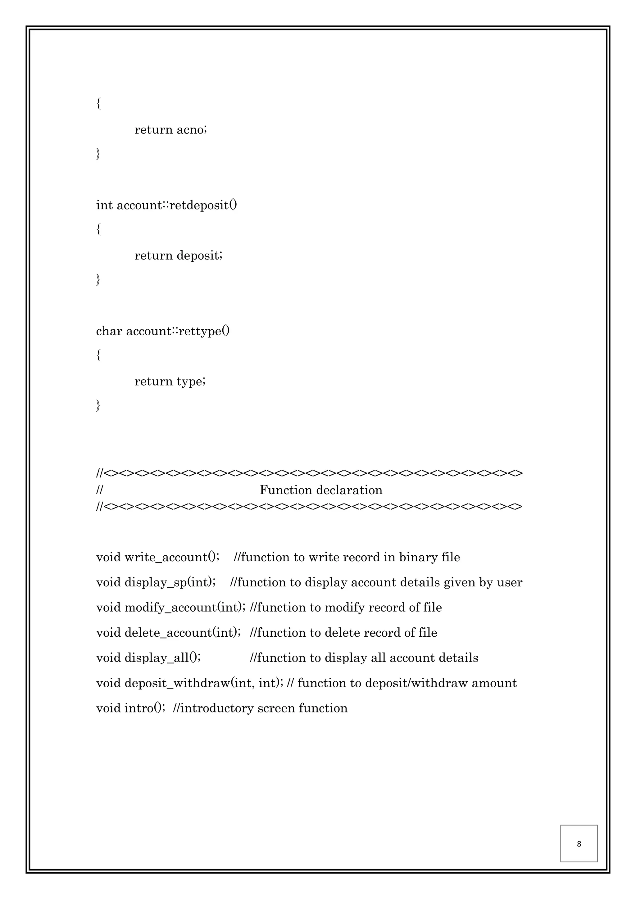 8
{
return acno;
}
int account::retdeposit()
{
return deposit;
}
char account::rettype()
{
return type;
}
//<><><><><><><><><><><><><><><><><><><><><><><><><><><>
// Function declaration
//<><><><><><><><><><><><><><><><><><><><><><><><><><><>
void write_account(); //function to write record in binary file
void display_sp(int); //function to display account details given by user
void modify_account(int); //function to modify record of file
void delete_account(int); //function to delete record of file
void display_all(); //function to display all account details
void deposit_withdraw(int, int); // function to deposit/withdraw amount
void intro(); //introductory screen function
 