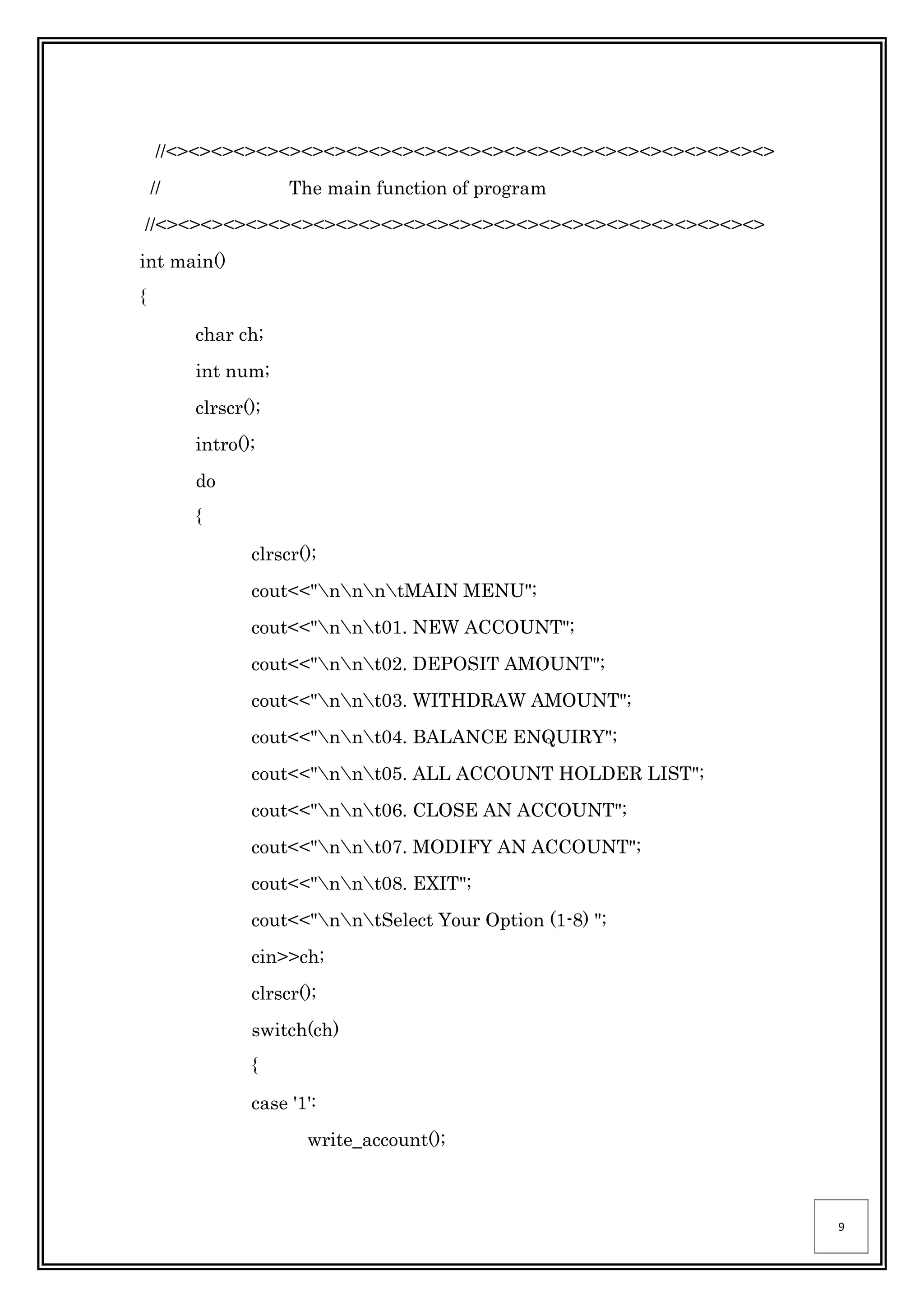 9
//<><><><><><><><><><><><><><><><><><><><><><><><><><><>
// The main function of program
//<><><><><><><><><><><><><><><><><><><><><><><><><><><>
int main()
{
char ch;
int num;
clrscr();
intro();
do
{
clrscr();
cout<<"nnntMAIN MENU";
cout<<"nnt01. NEW ACCOUNT";
cout<<"nnt02. DEPOSIT AMOUNT";
cout<<"nnt03. WITHDRAW AMOUNT";
cout<<"nnt04. BALANCE ENQUIRY";
cout<<"nnt05. ALL ACCOUNT HOLDER LIST";
cout<<"nnt06. CLOSE AN ACCOUNT";
cout<<"nnt07. MODIFY AN ACCOUNT";
cout<<"nnt08. EXIT";
cout<<"nntSelect Your Option (1-8) ";
cin>>ch;
clrscr();
switch(ch)
{
case '1':
write_account();
 