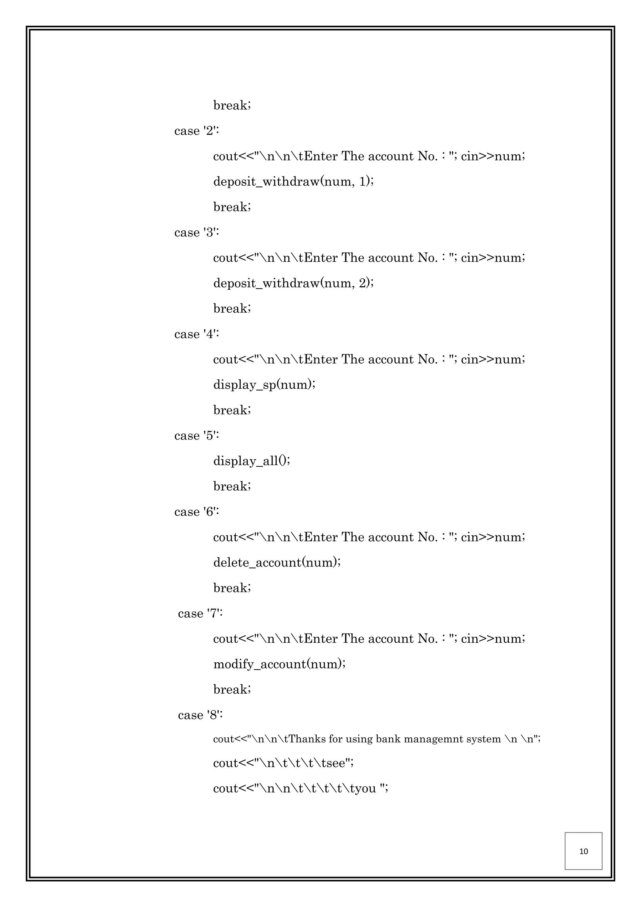 10
break;
case '2':
cout<<"nntEnter The account No. : "; cin>>num;
deposit_withdraw(num, 1);
break;
case '3':
cout<<"nntEnter The account No. : "; cin>>num;
deposit_withdraw(num, 2);
break;
case '4':
cout<<"nntEnter The account No. : "; cin>>num;
display_sp(num);
break;
case '5':
display_all();
break;
case '6':
cout<<"nntEnter The account No. : "; cin>>num;
delete_account(num);
break;
case '7':
cout<<"nntEnter The account No. : "; cin>>num;
modify_account(num);
break;
case '8':
cout<<"nntThanks for using bank managemnt system n n";
cout<<"nttttsee";
cout<<"nntttttyou ";
 