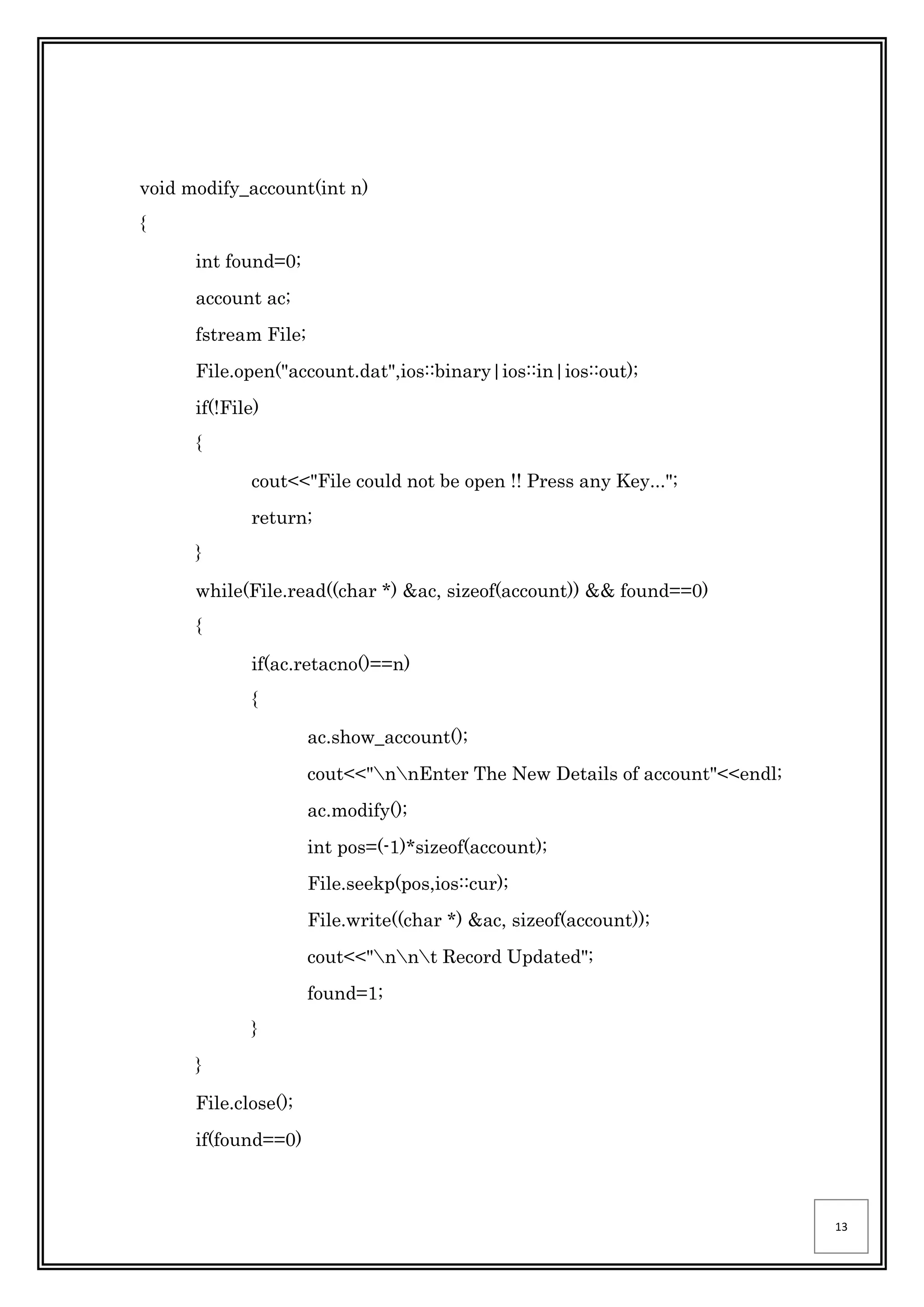 13
void modify_account(int n)
{
int found=0;
account ac;
fstream File;
File.open("account.dat",ios::binary|ios::in|ios::out);
if(!File)
{
cout<<"File could not be open !! Press any Key...";
return;
}
while(File.read((char *) &ac, sizeof(account)) && found==0)
{
if(ac.retacno()==n)
{
ac.show_account();
cout<<"nnEnter The New Details of account"<<endl;
ac.modify();
int pos=(-1)*sizeof(account);
File.seekp(pos,ios::cur);
File.write((char *) &ac, sizeof(account));
cout<<"nnt Record Updated";
found=1;
}
}
File.close();
if(found==0)
 