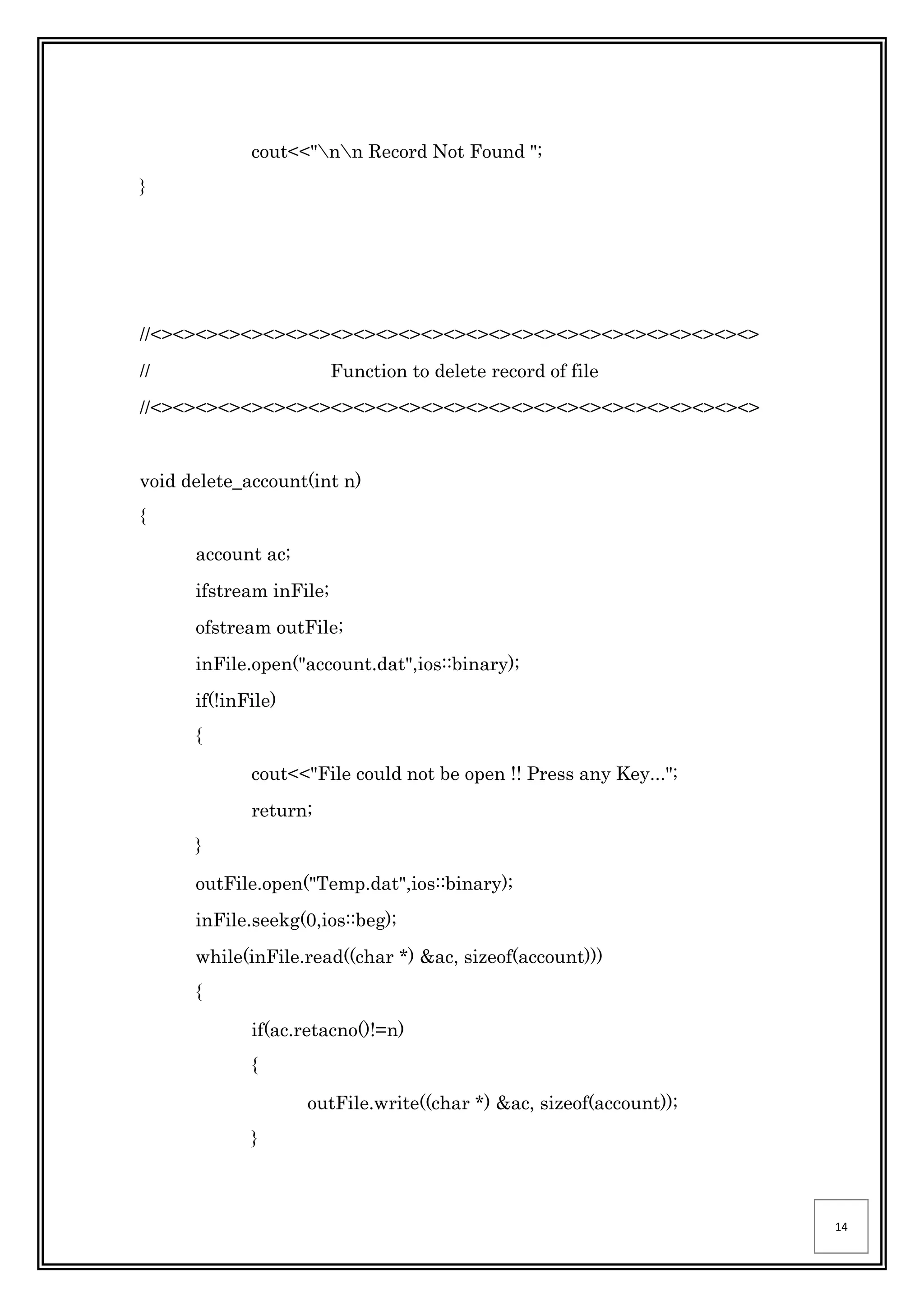 14
cout<<"nn Record Not Found ";
}
//<><><><><><><><><><><><><><><><><><><><><><><><><><><>
// Function to delete record of file
//<><><><><><><><><><><><><><><><><><><><><><><><><><><>
void delete_account(int n)
{
account ac;
ifstream inFile;
ofstream outFile;
inFile.open("account.dat",ios::binary);
if(!inFile)
{
cout<<"File could not be open !! Press any Key...";
return;
}
outFile.open("Temp.dat",ios::binary);
inFile.seekg(0,ios::beg);
while(inFile.read((char *) &ac, sizeof(account)))
{
if(ac.retacno()!=n)
{
outFile.write((char *) &ac, sizeof(account));
}
 