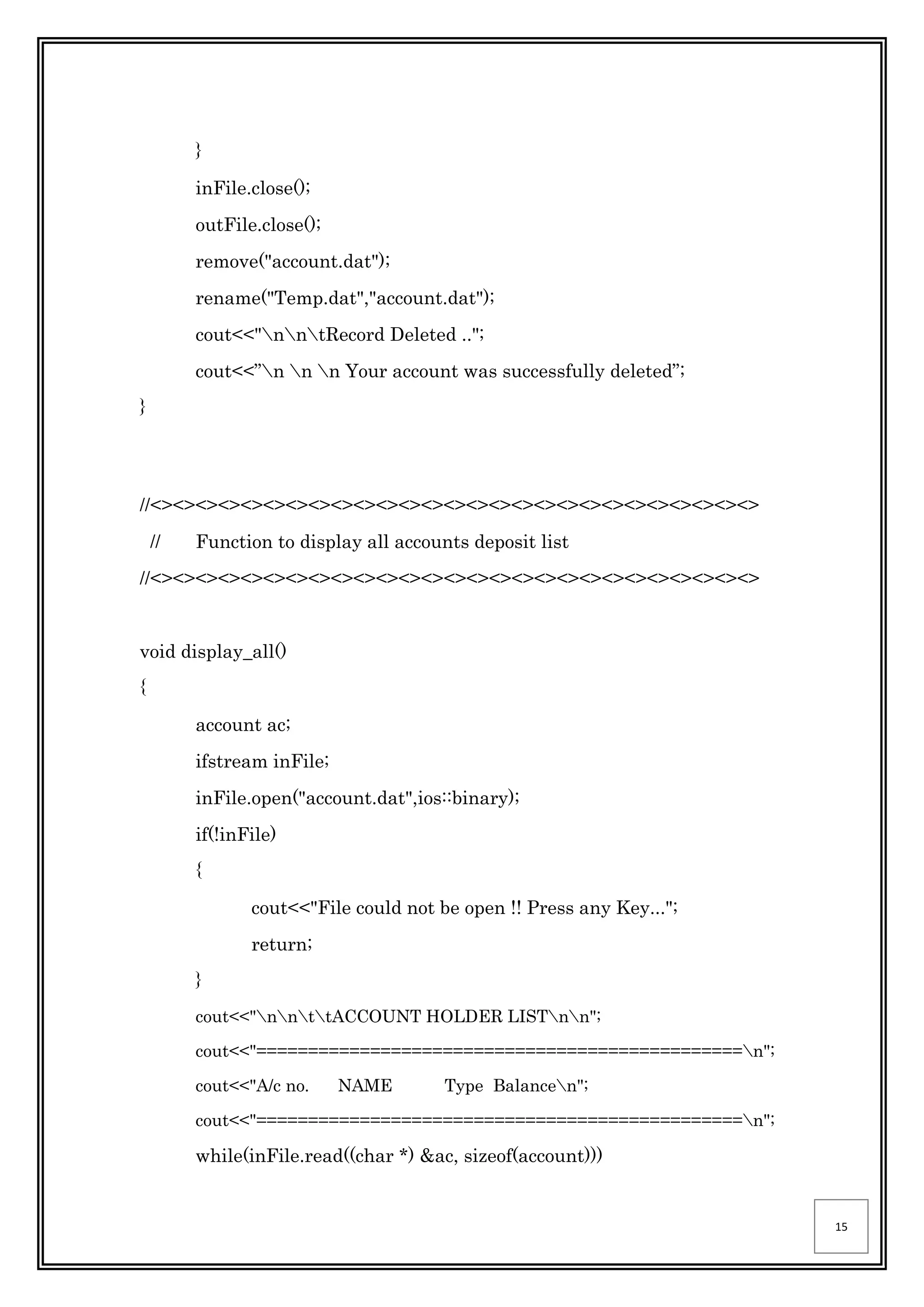 15
}
inFile.close();
outFile.close();
remove("account.dat");
rename("Temp.dat","account.dat");
cout<<"nntRecord Deleted ..";
cout<<”n n n Your account was successfully deleted”;
}
//<><><><><><><><><><><><><><><><><><><><><><><><><><><>
// Function to display all accounts deposit list
//<><><><><><><><><><><><><><><><><><><><><><><><><><><>
void display_all()
{
account ac;
ifstream inFile;
inFile.open("account.dat",ios::binary);
if(!inFile)
{
cout<<"File could not be open !! Press any Key...";
return;
}
cout<<"nnttACCOUNT HOLDER LISTnn";
cout<<"===============================================n";
cout<<"A/c no. NAME Type Balancen";
cout<<"===============================================n";
while(inFile.read((char *) &ac, sizeof(account)))
 