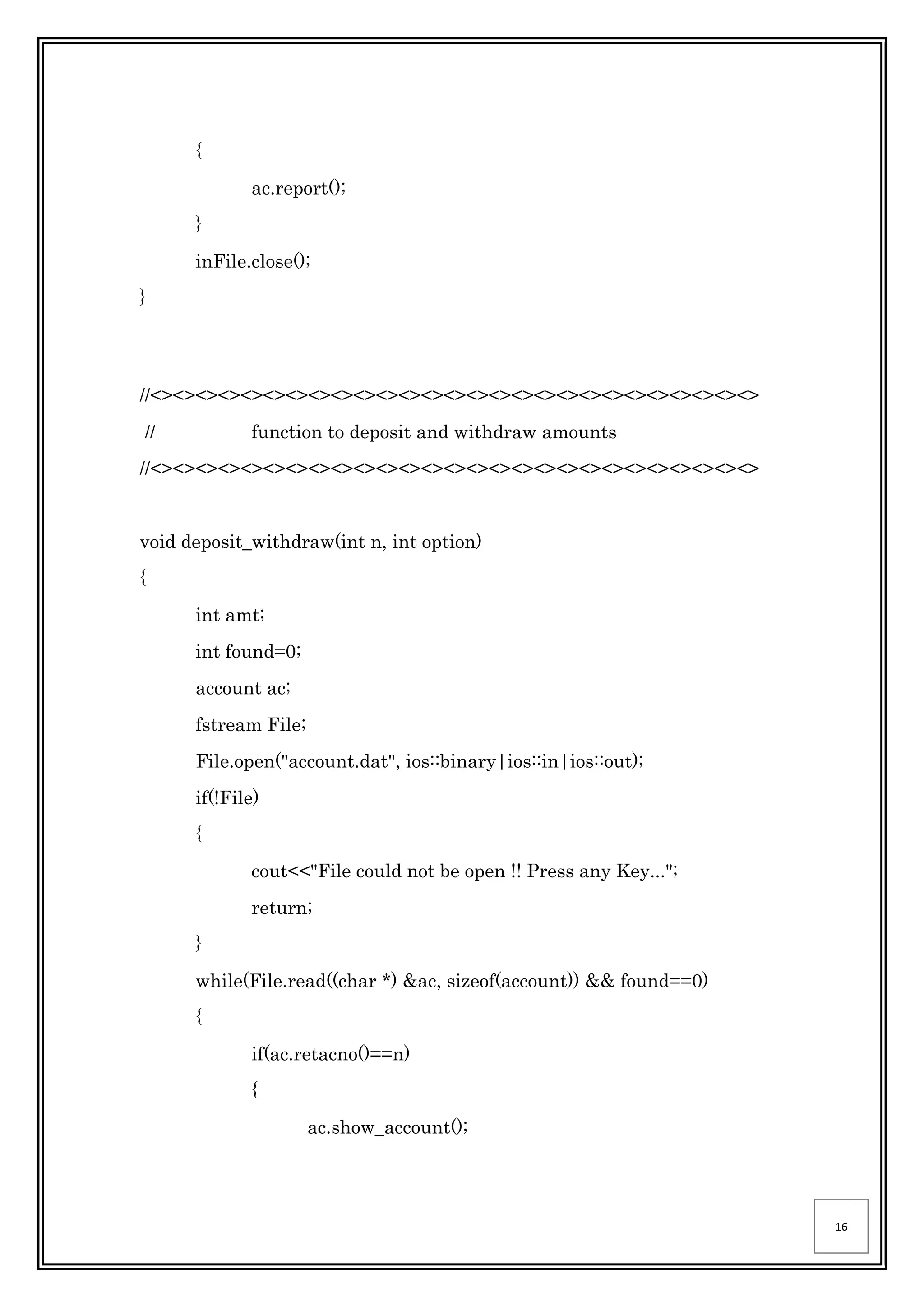 16
{
ac.report();
}
inFile.close();
}
//<><><><><><><><><><><><><><><><><><><><><><><><><><><>
// function to deposit and withdraw amounts
//<><><><><><><><><><><><><><><><><><><><><><><><><><><>
void deposit_withdraw(int n, int option)
{
int amt;
int found=0;
account ac;
fstream File;
File.open("account.dat", ios::binary|ios::in|ios::out);
if(!File)
{
cout<<"File could not be open !! Press any Key...";
return;
}
while(File.read((char *) &ac, sizeof(account)) && found==0)
{
if(ac.retacno()==n)
{
ac.show_account();
 