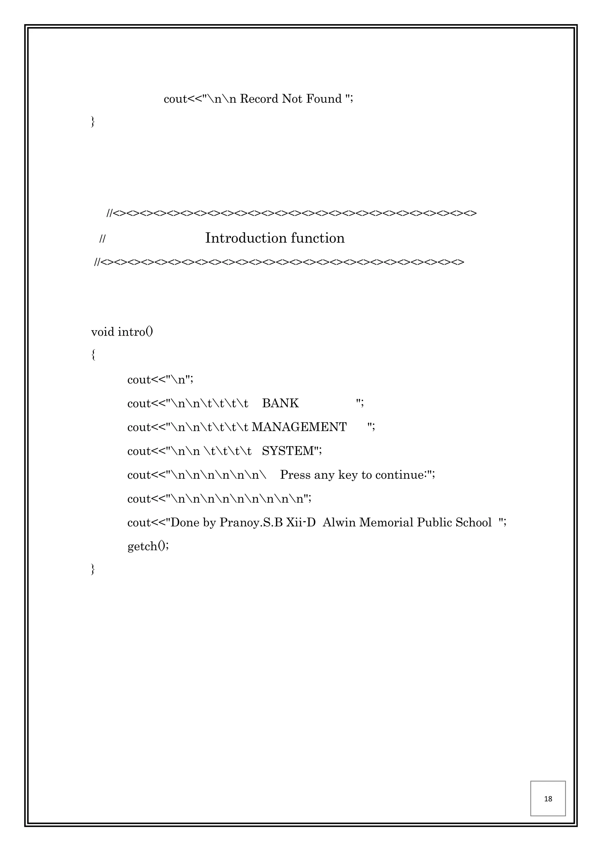 18
cout<<"nn Record Not Found ";
}
//<><><><><><><><><><><><><><><><><><><><><><><><><><><>
// Introduction function
//<><><><><><><><><><><><><><><><><><><><><><><><><><><>
void intro()
{
cout<<"n";
cout<<"nntttt BANK ";
cout<<"nntttt MANAGEMENT ";
cout<<"nn tttt SYSTEM";
cout<<"nnnnnn Press any key to continue:";
cout<<"nnnnnnnnn";
cout<<"Done by Pranoy.S.B Xii-D Alwin Memorial Public School ";
getch();
}
 