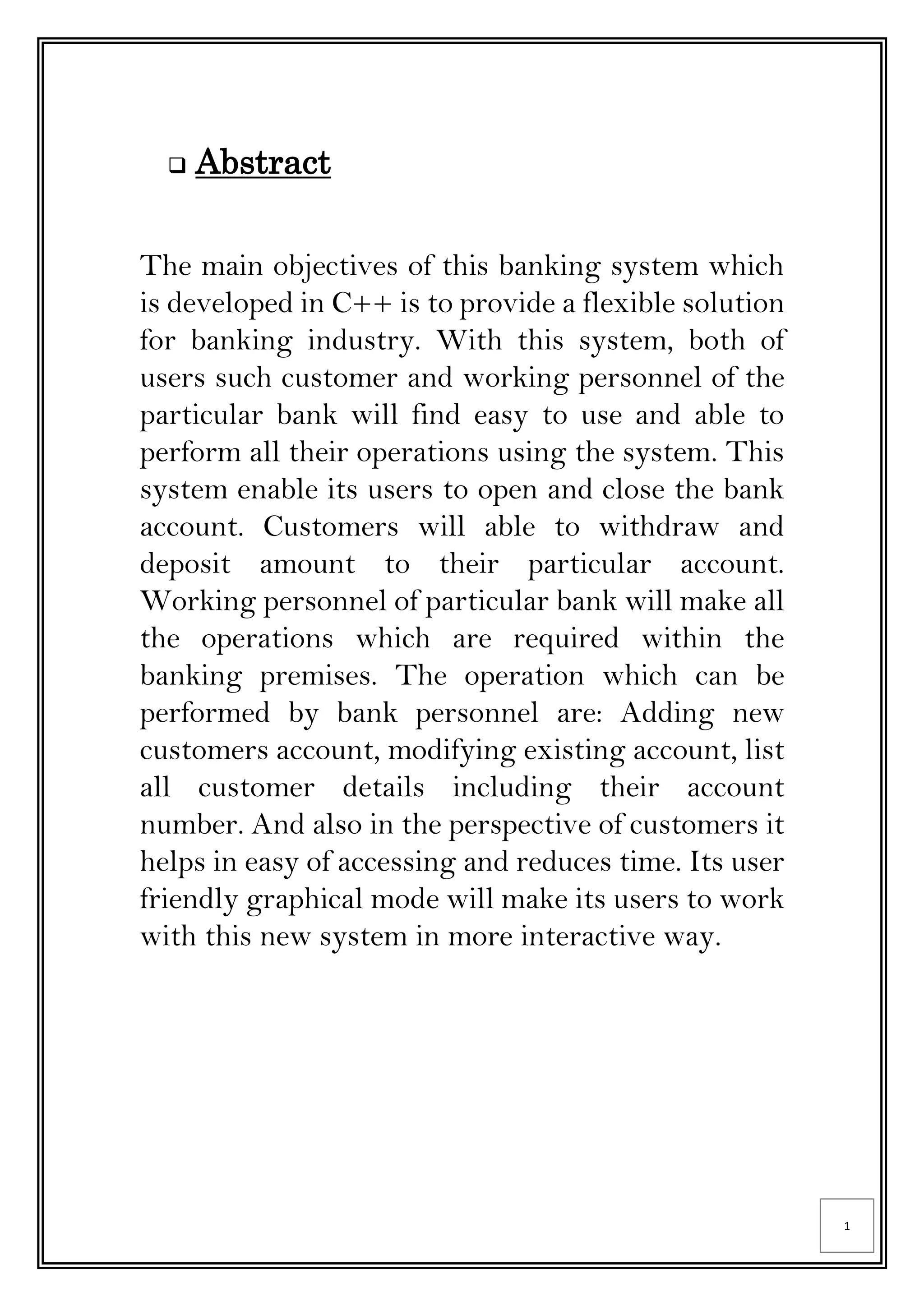 1
 Abstract
The main objectives of this banking system which
is developed in C++ is to provide a flexible solution
for banking industry. With this system, both of
users such customer and working personnel of the
particular bank will find easy to use and able to
perform all their operations using the system. This
system enable its users to open and close the bank
account. Customers will able to withdraw and
deposit amount to their particular account.
Working personnel of particular bank will make all
the operations which are required within the
banking premises. The operation which can be
performed by bank personnel are: Adding new
customers account, modifying existing account, list
all customer details including their account
number. And also in the perspective of customers it
helps in easy of accessing and reduces time. Its user
friendly graphical mode will make its users to work
with this new system in more interactive way.
 