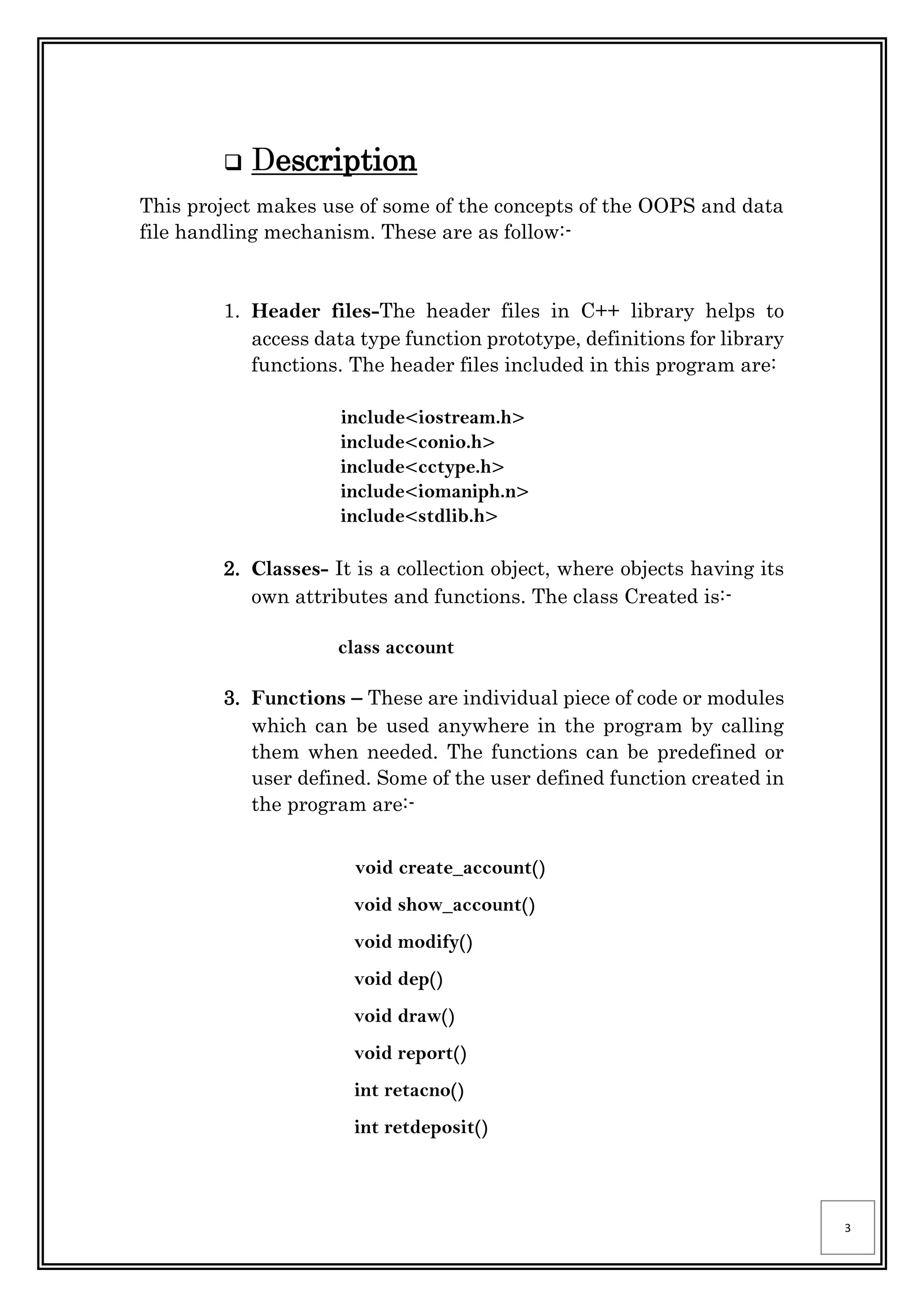 3
 Description
This project makes use of some of the concepts of the OOPS and data
file handling mechanism. These are as follow:-
1. Header files-The header files in C++ library helps to
access data type function prototype, definitions for library
functions. The header files included in this program are:
include<iostream.h>
include<conio.h>
include<cctype.h>
include<iomaniph.n>
include<stdlib.h>
2. Classes- It is a collection object, where objects having its
own attributes and functions. The class Created is:-
class account
3. Functions – These are individual piece of code or modules
which can be used anywhere in the program by calling
them when needed. The functions can be predefined or
user defined. Some of the user defined function created in
the program are:-
void create_account()
void show_account()
void modify()
void dep()
void draw()
void report()
int retacno()
int retdeposit()
 