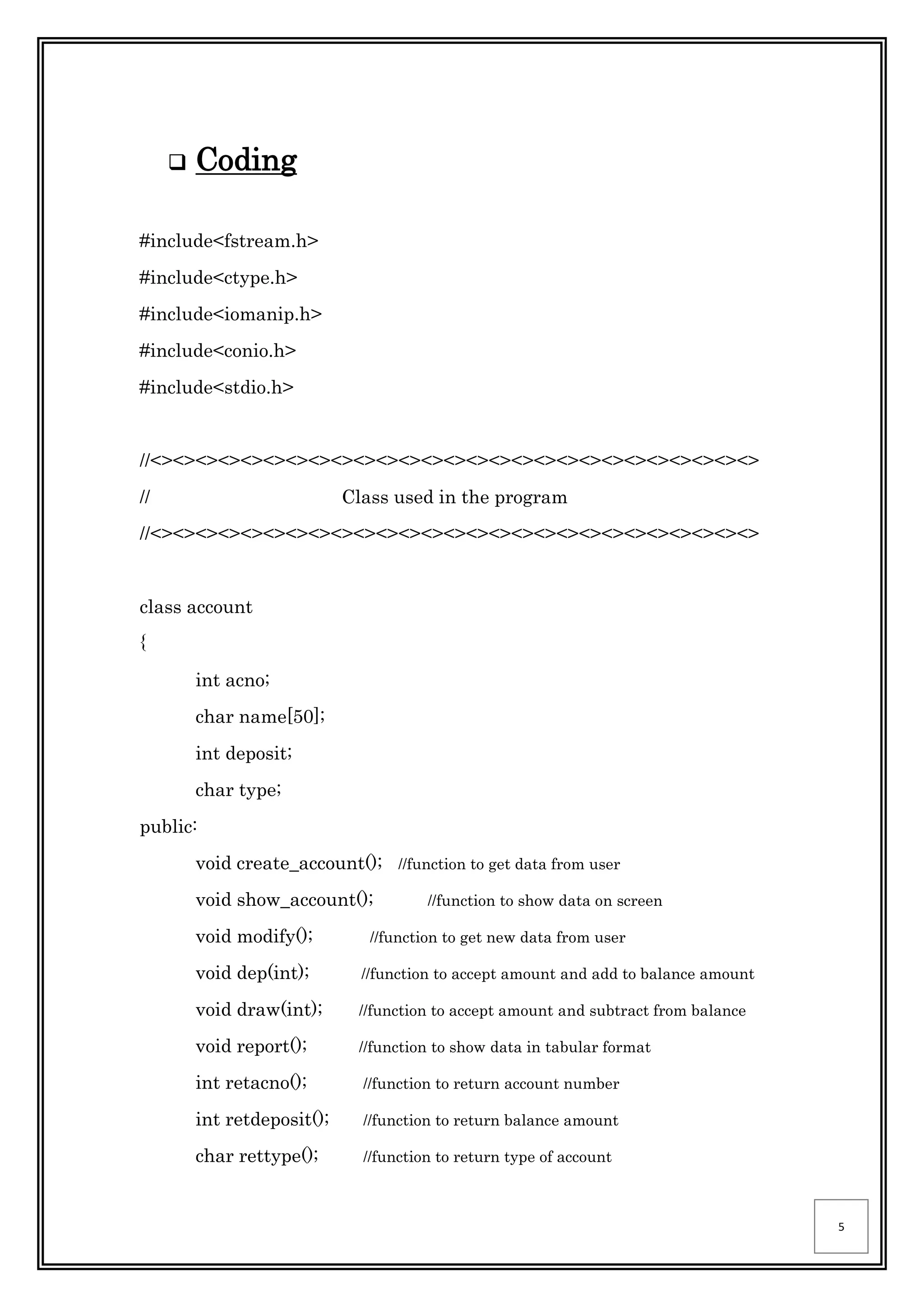 5
 Coding
#include<fstream.h>
#include<ctype.h>
#include<iomanip.h>
#include<conio.h>
#include<stdio.h>
//<><><><><><><><><><><><><><><><><><><><><><><><><><><>
// Class used in the program
//<><><><><><><><><><><><><><><><><><><><><><><><><><><>
class account
{
int acno;
char name[50];
int deposit;
char type;
public:
void create_account(); //function to get data from user
void show_account(); //function to show data on screen
void modify(); //function to get new data from user
void dep(int); //function to accept amount and add to balance amount
void draw(int); //function to accept amount and subtract from balance
void report(); //function to show data in tabular format
int retacno(); //function to return account number
int retdeposit(); //function to return balance amount
char rettype(); //function to return type of account
 