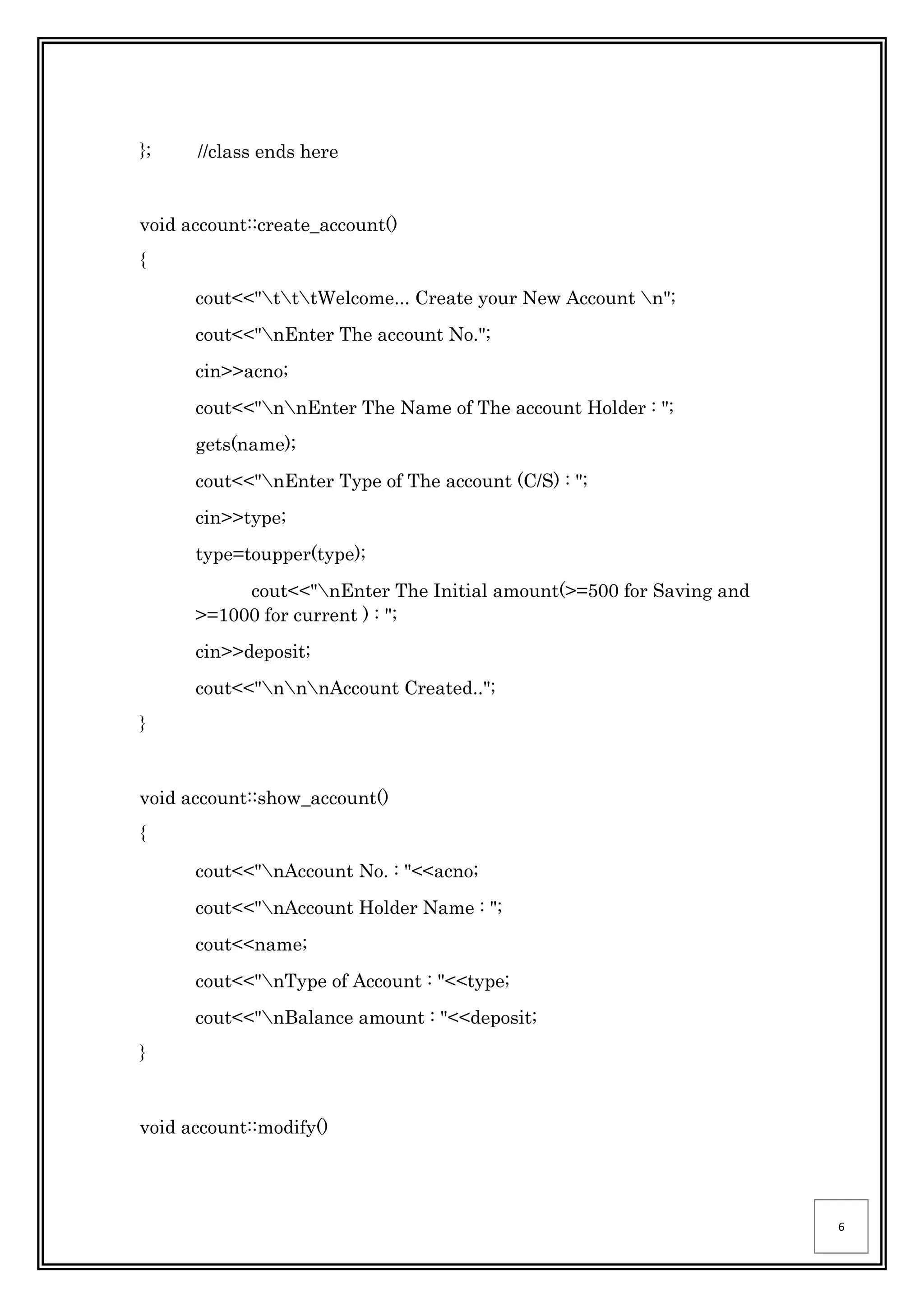 6
}; //class ends here
void account::create_account()
{
cout<<"tttWelcome... Create your New Account n";
cout<<"nEnter The account No.";
cin>>acno;
cout<<"nnEnter The Name of The account Holder : ";
gets(name);
cout<<"nEnter Type of The account (C/S) : ";
cin>>type;
type=toupper(type);
cout<<"nEnter The Initial amount(>=500 for Saving and
>=1000 for current ) : ";
cin>>deposit;
cout<<"nnnAccount Created..";
}
void account::show_account()
{
cout<<"nAccount No. : "<<acno;
cout<<"nAccount Holder Name : ";
cout<<name;
cout<<"nType of Account : "<<type;
cout<<"nBalance amount : "<<deposit;
}
void account::modify()
 