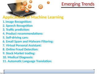 Applications of Machine Learning
1.Image Recognition:
2. Speech Recognition
3. Traffic prediction:
4. Product recommendations:
5. Self-driving cars:
6. Email Spam and Malware Filtering:
7. Virtual Personal Assistant:
8. Online Fraud Detection:
9. Stock Market trading:
10. Medical Diagnosis:
11. Automatic Language Translation:
Emerging Trends
 