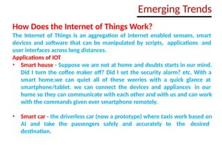 How Does the Internet of Things Work?
The Internet of Things is an aggregation of internet enabled sensors, smart
devices and software that can be manipulated by scripts, applications and
user interfaces across long distances.
Applications of IOT
• Smart house - Suppose we are not at home and doubts starts in our mind.
Did I turn the coffee maker off? Did I set the security alarm? etc. With a
smart home,we can quiet all of these worries with a quick glance at
smartphone/tablet. we can connect the devices and appliances in our
home so they can communicate with each other and with us and can work
with the commands given over smartphone remotely.
• Smart car - the driverless car (now a prototype) where taxis work based on
AI and take the passengers safely and accurately to the desired
destination.
Emerging Trends
 