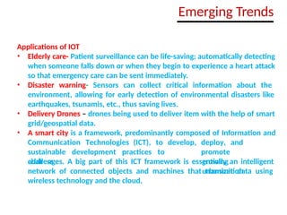 Applications of IOT
• Elderly care- Patient surveillance can be life-saving; automatically detecting
when someone falls down or when they begin to experience a heart attack
so that emergency care can be sent immediately.
• Disaster warning- Sensors can collect critical information about the
environment, allowing for early detection of environmental disasters like
earthquakes, tsunamis, etc., thus saving lives.
• Delivery Drones – drones being used to deliver item with the help of smart
grid/geospatial data.
• A smart city is a framework, predominantly composed of Information and
Communication Technologies (ICT), to develop,
sustainable development practices to
address
deploy, and
promote
growing
urbanization
challenges. A big part of this ICT framework is essentially an intelligent
network of connected objects and machines that transmit data using
wireless technology and the cloud.
Emerging Trends
 