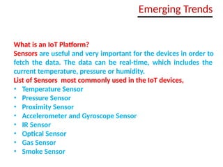 What is an IoT Platform?
Sensors are useful and very important for the devices in order to
fetch the data. The data can be real-time, which includes the
current temperature, pressure or humidity.
List of Sensors most commonly used in the IoT devices,
• Temperature Sensor
• Pressure Sensor
• Proximity Sensor
• Accelerometer and Gyroscope Sensor
• IR Sensor
• Optical Sensor
• Gas Sensor
• Smoke Sensor
Emerging Trends
 