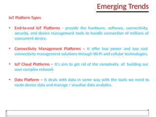 IoT Platform Types
• End-to-end IoT Platforms - provide the hardware, software, connectivity,
security, and device management tools to handle connection of millions of
concurrent device.
• Connectivity Management Platforms – It offer low power and low cost
connectivity management solutions through Wi-Fi and cellular technologies.
• IoT Cloud Platforms – It’s aim to get rid of the complexity of building our
own complex network
• Data Platform – It deals with data in some way with the tools we need to
route device data and manage / visualize data analytics.
Emerging Trends
 