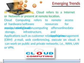 In Cloud Computing, Cloud refers to a Internet
or Network or present at remote location.
Cloud Computing refers to remote access
of hardware/software resources for
access, configuration,
manipulation.Cloud computing
storage, infrastructure,
offersonlinedata
and
application.
Applications such as customer relationship management
(CRM) ,e-mail, web conferencing, execute on cloud. It
can work on public and private networks, i.e., WAN, LAN
or VPN.
Emerging Trends
 