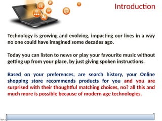 Introduction
Technology is growing and evolving, impacting our lives in a way
no one could have imagined some decades ago.
Today you can listen to news or play your favourite music without
getting up from your place, by just giving spoken instructions.
Based on your preferences, are search history, your Online
shopping store recommends products for you and you are
surprised with their thoughtful matching choices, no? all this and
much more is possible because of modern age technologies.
 