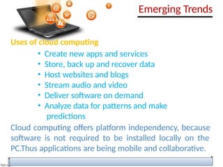 Uses of cloud computing
• Create new apps and services
• Store, back up and recover data
• Host websites and blogs
• Stream audio and video
• Deliver software on demand
• Analyze data for patterns and make
predictions
Cloud computing offers platform independency, because
software is not required to be installed locally on the
PC.Thus applications are being mobile and collaborative.
Emerging Trends
 