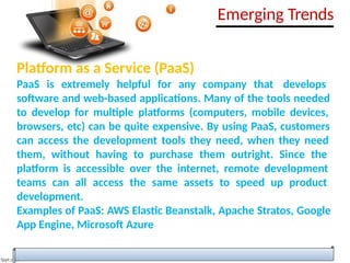 Platform as a Service (PaaS)
PaaS is extremely helpful for any company that develops
software and web-based applications. Many of the tools needed
to develop for multiple platforms (computers, mobile devices,
browsers, etc) can be quite expensive. By using PaaS, customers
can access the development tools they need, when they need
them, without having to purchase them outright. Since the
platform is accessible over the internet, remote development
teams can all access the same assets to speed up product
development.
Examples of PaaS: AWS Elastic Beanstalk, Apache Stratos, Google
App Engine, Microsoft Azure
Emerging Trends
 