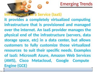 Infrastructure as a Service (IaaS)
it provides a completely virtualized computing
infrastructure that is provisioned and managed
over the internet. An IaaS provider manages the
physical end of the infrastructure (servers, data
storage space, etc) in a data center, but allows
customers to fully customize those virtualized
resources to suit their specific needs. Examples
of IaaS: Microsoft Azure, Amazon Web Services
(AWS), Cisco Metacloud, Google Compute
Engine (GCE)
Emerging Trends
 