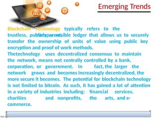 Blockchain Technology typically refers to the
transparent,
trustless, publicly accessible ledger that allows us to securely
transfer the ownership of units of value using public key
encryption and proof of work methods.
Thetechnology uses decentralized consensus to maintain
the network, means not centrally controlled by a bank,
corporation, or government. In fact, the larger the
network grows and becomes increasingly decentralized, the
more secure it becomes. The potential for blockchain technology
is not limited to bitcoin. As such, it has gained a lot of attention
in a variety of industries including: financial services,
charities and nonprofits, the arts, and e-
commerce.
Emerging Trends
 