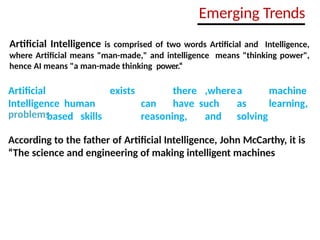 Emerging Trends
Artificial Intelligence is comprised of two words Artificial and Intelligence,
where Artificial means "man-made," and intelligence means "thinking power",
hence AI means "a man-made thinking power.“
Artificial
Intelligence human
based skills
exists there ,wherea machine
can have such as learning,
reasoning, and solving
problems
According to the father of Artificial Intelligence, John McCarthy, it is
“The science and engineering of making intelligent machines
 