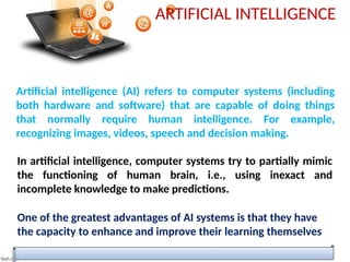 ARTIFICIAL INTELLIGENCE
Artificial intelligence (AI) refers to computer systems (including
both hardware and software) that are capable of doing things
that normally require human intelligence. For example,
recognizing images, videos, speech and decision making.
In artificial intelligence, computer systems try to partially mimic
the functioning of human brain, i.e., using inexact and
incomplete knowledge to make predictions.
One of the greatest advantages of AI systems is that they have
the capacity to enhance and improve their learning themselves
 