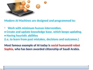Modern AI Machines are designed and programmed to:
• Work with minimum human intervention.
• Create and update knowledge base, which keeps updating.
• Having heuristic abilities
(i.e, to learn from past mistakes, decisions and outcomes.)
Most famous example of AI today is social humanoid robot
Sophia, who has been awarded citizenship of Saudi Arabia.
 