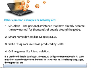 Other common examples or AI today are:
1. Siri/Alexa – The personal assistance that have already become
the new normal for thousands of people around the globe.
2. Smart home devices like Google’s NEST.
3. Self-driving cars like those produced by Tesla.
4. Online games like Alien: Isolation.
It is predicted that in coming 5-10 years, AI will grow tremendously. AI base
machines would outperform humans in tasks such as translating languages,
driving trucks, etc
 