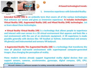 AI based technological trends:
1. Immersive experience with Extended Reality:
Extended Reality (XR) is an umbrella term that covers all of the various technologies
that enhance our senses and gives us immersive experience. It includes technologies
Virtual Reality (VR), Augmented Reality (AR) and Mixed Reality (MR) technologies. Let
us learn about these technologies.
• Virtual Reality Virtual Reality (VR) is a technology that allows people to experience
and interact with own senses in a 3D virtual environment that appears and feels like a
real environment with the use of an electronic equipment. A VR experience is made
possible generally with devices like: VR headset or helmet, instrumented and sensory
VR glove(s) and instrumented and sensory VR bodysuit.
• Augmented Reality The Augmented Reality (AR) is a technology that transforms the
view of physical real-world environment with superimposed computer-generated
images, thus changing the perception of reality.
Many modern devices already support Augmented reality digital devices that can
support sensors, cameras, accelerometer, gyroscope, digital compass, GPS, CPU,
projected displays etc.
Microsoft's Hololens is a well-known example of an existing, commercially available Mixed Reality device
 
