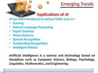 Applications of AI
AI has been dominant in various fields such as −
• Gaming
• Natural Language Processing
• Expert Systems
• Vision Systems
• Speech Recognition
• Handwriting Recognition
• Intelligent Robots
Artificial intelligence is a science and technology based on
disciplines such as Computer Science, Biology, Psychology,
Linguistics, Mathematics, and Engineering.
Emerging Trends
 