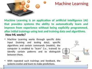 Machine Learning
Machine Learning is an application of artificial intelligence (AI)
that provides systems the ability to automatically learn and
improve from experience without being explicitly programmed,
after initial trainings using test and training data and algorithms.
How ML works?
• Machine Learning works through specific data
input (training and testing data), specific
algorithms and certain commands (models), the
computer is enabled to "learn" (i.e., trained) to
identify certain patterns and to distinguish
between them.
• With repeated such trainings and feedback, the
systems evolve and learn to make predictions.
 