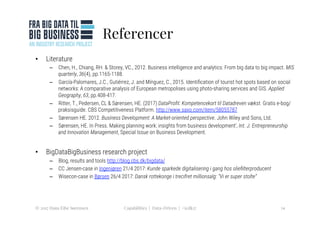 Referencer
•  Literature
–  Chen, H., Chiang, RH. & Storey, VC., 2012. Business intelligence and analytics: From big data to big impact. MIS
quarterly, 36(4), pp.1165-1188.
–  García-Palomares, J.C., Gutiérrez, J. and Mínguez, C., 2015. Identiﬁcation of tourist hot spots based on social
networks: A comparative analysis of European metropolises using photo-sharing services and GIS. Applied
Geography, 63, pp.408-417.
–  Ritter, T., Pedersen, CL & Sørensen, HE. (2017) DataProﬁt: Kompetencekort til Datadreven vækst. Gratis e-bog/
praksisguide. CBS Competitiveness Platform. http://www.saxo.com/item/58055787
–  Sørensen HE. 2012. Business Development: A Market-oriented perspective. John Wiley and Sons, Ltd.
–  Sørensen, HE. In Press. Making planning work: insights from business development’, Int. J. Entrepreneurship
and Innovation Management, Special Issue on Business Development. 
•  BigDataBigBusiness research project
–  Blog, results and tools http://blog.cbs.dk/bigdata/
–  CC Jensen-case in Ingeniøren 21/4 2017: Kunde sparkede digitalisering i gang hos olieﬁlterproducent
–  Wisecon-case in Børsen 26/4 2017: Dansk rottekonge i trecifret millionsalg: "Vi er super stolte” 
© 2017 Hans Eibe Sørensen
 14
Capabilities | Data-Driven | #icdk17
 