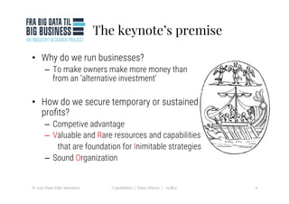 The keynote’s premise
•  Why do we run businesses?
–  To make owners make more money than
from an ‘alternative investment’ 
•  How do we secure temporary or sustained
proﬁts?
–  Competive advantage
–  Valuable and Rare resources and capabilities 

that are foundation for Inimitable strategies
–  Sound Organization 
4
Capabilities | Data-Driven | #icdk17
© 2017 Hans Eibe Sørensen
 