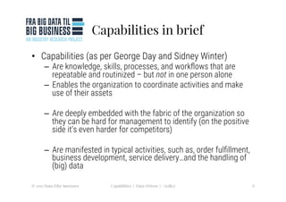 Capabilities in brief
•  Capabilities (as per George Day and Sidney Winter)
–  Are knowledge, skills, processes, and workﬂows that are
repeatable and routinized – but not in one person alone
–  Enables the organization to coordinate activities and make
use of their assets
–  Are deeply embedded with the fabric of the organization so
they can be hard for management to identify (on the positive
side it’s even harder for competitors) 
–  Are manifested in typical activities, such as, order fulﬁllment,
business development, service delivery…and the handling of
(big) data
© 2017 Hans Eibe Sørensen
 6
Capabilities | Data-Driven | #icdk17
 