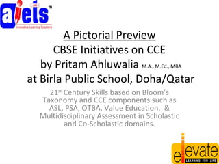 A Pictorial Preview
CBSE Initiatives on CCE
by Pritam Ahluwalia M.A., M.Ed., MBA
at Birla Public School, Doha/Qatar
21st
Century Skills based on Bloom’s
Taxonomy and CCE components such as
ASL, PSA, OTBA, Value Education, &
Multidisciplinary Assessment in Scholastic
and Co-Scholastic domains.
 