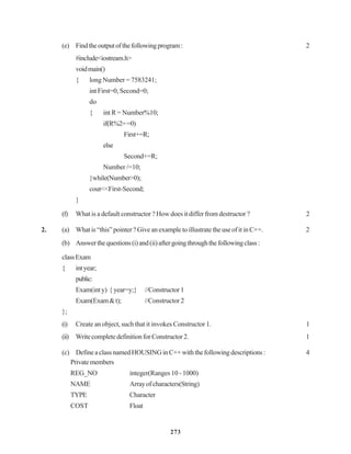 273
(e) Findtheoutputofthefollowingprogram: 2
#include<iostream.h>
voidmain()
{ long Number = 7583241;
int First=0, Second=0;
do
{ int R = Number%10;
if(R%2==0)
First+=R;
else
Second+=R;
Number /=10;
}while(Number>0);
cout<<First-Second;
}
(f) What is a default constructor ? How does it differ from destructor ? 2
2. (a) What is “this” pointer ? Give an example to illustrate the use of it in C++. 2
(b) Answerthequestions(i)and(ii)aftergoingthroughthefollowingclass:
classExam
{ intyear;
public:
Exam(inty) {year=y;} //Constructor1
Exam(Exam&t); //Constructor 2
};
(i) Create an object, such that it invokes Constructor 1. 1
(ii) WritecompletedefinitionforConstructor2. 1
(c) DefineaclassnamedHOUSINGinC++withthefollowingdescriptions: 4
Privatemembers
REG_NO integer(Ranges 10 - 1000)
NAME Arrayofcharacters(String)
TYPE Character
COST Float
 