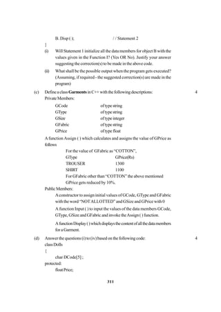 311
B. Disp ( ); / / Statement 2
}
(i) Will Statement 1 initialize all the data members for object B with the
values given in the Function I? (Yes OR No). Justify your answer
suggesting the correction(s) to be made in the above code.
(ii) What shall be the possible output when the program gets executed?
(Assuming, if required - the suggested correction(s) are made in the
program)
(c) DefineaclassGarmentsinC++withthefollowingdescriptions: 4
PrivateMembers:
GCode oftypestring
GType oftypestring
GSize oftypeinteger
GFabric oftypestring
GPrice oftypefloat
Afunction Assign ( ) which calculates and assigns the value of GPrice as
follows
For the value of GFabric as “COTTON”,
GType GPrice(Rs)
TROUSER 1300
SHIRT 1100
For GFabric other than “COTTON” the above mentioned
GPrice gets reduced by 10%.
PublicMembers:
Aconstructor to assign initial values of GCode, GType and GFabric
with the word “NOTALLOTTED” and GSize and GPrice with 0
A function Input ( ) to input the values of the data members GCode,
GType, GSize and GFabric and invoke theAssign ( ) function.
AfunctionDisplay()whichdisplaysthecontentofallthedatamembers
for a Garment.
(d) Answer the questions (i) to (iv) based on the following code: 4
classDolls
{
char DCode[5] ;
protected:
floatPrice;
 