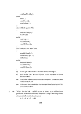 312
voidCalcPrice(float);
public:
Dolls();
void DInput ( ) ;
void DShow ( ) ;
} ;
classSoftDolls:publicDolls
{
char SDName[20] ;
floatWeight;
public:
SoftDolls ( ) ;
void SDInput ( ) ;
void SDShow ( ) ;
} ;
classElectronicDolls:publicDolls
{
char EDName[20] ;
charBatteryType[10];
intBatteries;
public:
ElectronicDolls();
void EDInput ( ) ;
void EDShow ( ) ;
} ;
(i) WhichtypeofInheritanceisshownintheaboveexample?
(ii) How many bytes will be required by an object of the class
ElectronicDolls?.
(iii) Writenameofallthedatamembersaccessiblefrommemberfunctions
oftheclassSoftDolls
(iv) Write name of all the member functions accessible by an object of the
classElectronicDolls.
3. (a) Write a function in C++, which accepts an integer array and its size as
parameters and rearranges the array in reverse. Example: if an array of nine
elementsinitiallycontainstheelementsas
4, 2, 5, 1, 6, 7, 8, 12, 10
 