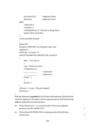 314
char Name [20] ; //Applicant’sName
floatScore; //Applicant’sScore
public:
voidEnroll();
void Disp ( ) ;
void MarksScore ( ); / /Function to change Score
longR_AId(){retumAId;)
} ;
void ScoreUpdate (long Id)
{
fstreamFile;
File.open(“APPLI.DAT”,ios::binary|ios::in|ios::out);
ApplicantA;
int Record = 0, Found = 0 ;
while (!Found && File.read((char*) &C, sizeof(c)))
{
if(Id ==A.R_AId ( ))
{
cout<<”Enter new Score” ;
A.MarksScore ( );
______________ / / Statement 1
______________ / /Statement 2
Found = 1;
}
Record ++;
}
if (Found ==1) cout<<”Record Updated”;
File.close ( ) ;
}
WritetheStatement1toposition theFilePointeratthebeginningoftheRecordfor
which the Applicant’s ld matches with the argument passed, and Statement2 to
write the updated Record at that position.
(b) Write a function in C++ to count the number of lowercase alphabets
present in a text file “BOOK.TXT”. 2
(c) GivenabinaryfilePHONE.DAT,containingrecordsofthefollowing
structuretype 3
 