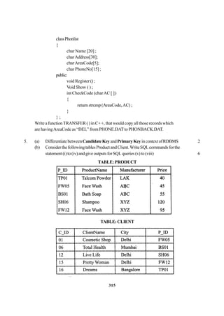 315
classPhonlist
{
char Name [20] ;
charAddress[30];
charAreaCode[5];
char PhoneNo[15] ;
public:
void Register () ;
Void Show ( ) ;
int CheckCode (charAC [ ])
{
return strcmp (AreaCode,AC) ;
}
} ;
Write a functionTRANSFER ( ) in C++, that would copy all those records which
are havingAreaCode as “DEL” from PHONE.DATto PHONBACK.DAT.
5. (a) DifferentiatebetweenCandidateKeyandPrimaryKey incontextofRDBMS 2
(b) Consider the following tables Product and Client.Write SQLcommands for the
statement (i) to (iv) and give outputs for SQL queries (v) to (viii) 6
TABLE: PRODUCT
TABLE:CLIENT
 