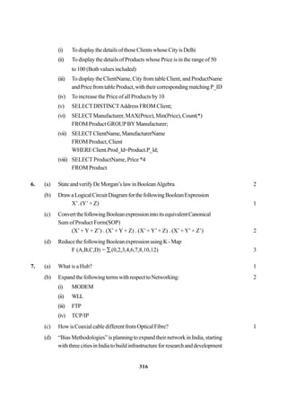 316
(i) TodisplaythedetailsofthoseClientswhoseCityisDelhi
(ii) To display the details of Products whose Price is in the range of 50
to 100 (Both values included)
(iii) To display the ClientName, City from table Client, and ProductName
andPricefromtableProduct,withtheircorrespondingmatchingP_ID
(iv) To increase the Price of all Products by 10
(v) SELECTDISTINCTAddress FROM Client;
(vi) SELECTManufacturer,MAX(Price),Min(Price),Count(*)
FROM Product GROUP BY Manufacturer;
(vii) SELECTClientName,ManufacturerName
FROM Product, Client
WHEREClient.Prod_ld=Product.P_ld;
(viii) SELECT ProductName, Price *4
FROM Product
6. (a) State and verify De Morgan’s law in BooleanAlgebra 2
(b) DrawaLogicalCircuitDiagramforthefollowingBooleanExpression
X’. (Y’ + Z) 1
(c) ConvertthefollowingBooleanexpressionintoitsequivalentCanonical
Sum of Product Form(SOP)
(X’+ Y + Z’) . (X’+ Y + Z) . (X’+ Y’+ Z) . (X’+ Y’+ Z’) 2
(d) Reduce the following Boolean expression using K - Map
F (A,B,C,D) = ∑(0,2,3,4,6,7,8,10,12) 3
7. (a) What is a Hub? 1
(b) ExpandthefollowingtermswithrespecttoNetworking: 2
(i) MODEM
(ii) WLL
(iii) FTP
(iv) TCP/IP
(c) HowisCoaxialcabledifferentfromOpticalFibre? 1
(d) “Bias Methodologies” is planning to expand their network in India, starting
withthreecitiesinIndiatobuildinfrastructureforresearchanddevelopment
 