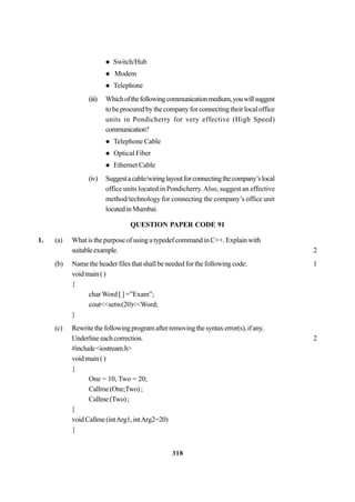 318
Switch/Hub
Modem
Telephone
(iii) Whichofthefollowingcommunicationmedium,youwillsuggest
to be procured by the company for connecting their local office
units in Pondicherry for very effective (High Speed)
communication?
Telephone Cable
Optical Fiber
Ethernet Cable
(iv) Suggestacable/wiringlayoutforconnectingthecompany’slocal
office units located in Pondicherry.Also, suggest an effective
method/technology for connecting the company’s office unit
locatedinMumbai.
QUESTION PAPER CODE 91
1. (a) What is the purpose of using a typedef command in C++. Explain with
suitableexample. 2
(b) Name the header files that shall be needed for the following code: 1
voidmain()
{
char Word [ ] =”Exam”;
cout<<setw(20)<<Word;
}
(c) Rewritethefollowingprogramafterremovingthesyntaxerror(s),ifany.
Underlineeachcorrection. 2
#include<iostream.h>
voidmain()
{
One = 10, Two = 20;
Callme(One;Two);
Callme(Two);
}
voidCallme(intArg1,intArg2=20)
{
 